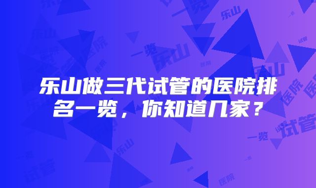 乐山做三代试管的医院排名一览，你知道几家？