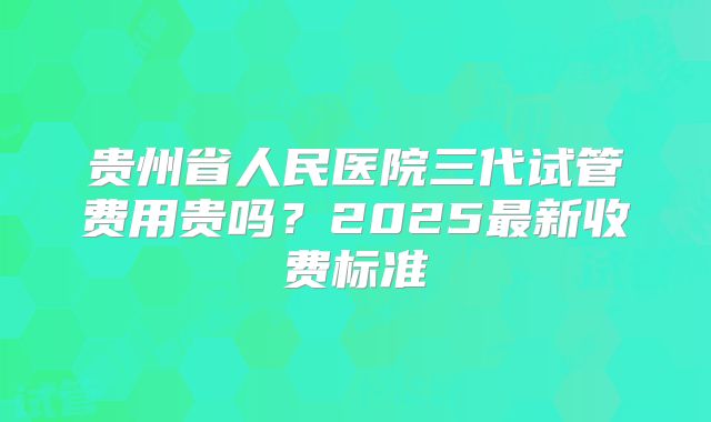 贵州省人民医院三代试管费用贵吗？2025最新收费标准