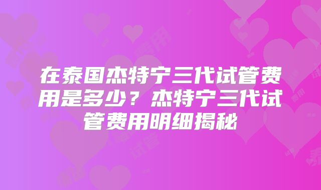 在泰国杰特宁三代试管费用是多少？杰特宁三代试管费用明细揭秘