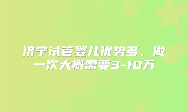 济宁试管婴儿优势多，做一次大概需要3-10万