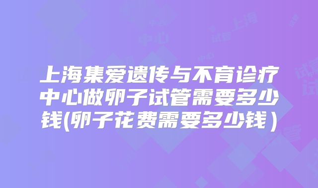 上海集爱遗传与不育诊疗中心做卵子试管需要多少钱(卵子花费需要多少钱）