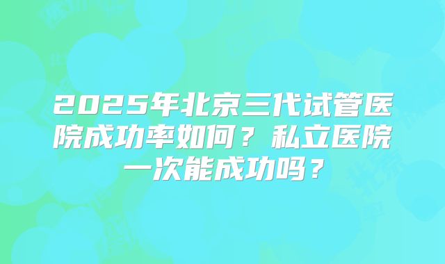 2025年北京三代试管医院成功率如何？私立医院一次能成功吗？