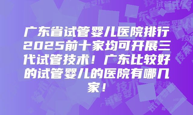 广东省试管婴儿医院排行2025前十家均可开展三代试管技术!广东比较好的试管婴儿的医院有哪几家!