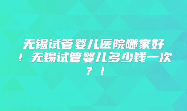 无锡试管婴儿医院哪家好!无锡试管婴儿多少钱一次?!