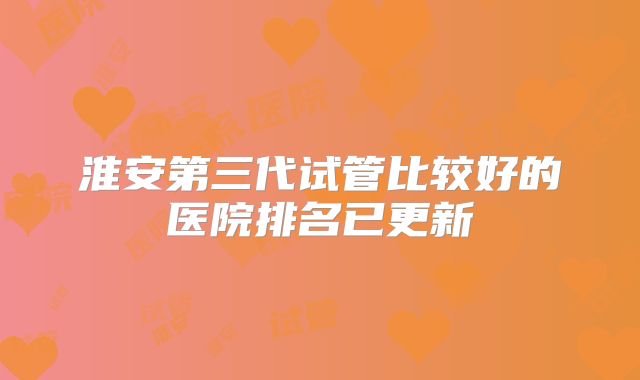 淮安第三代试管比较好的医院排名已更新