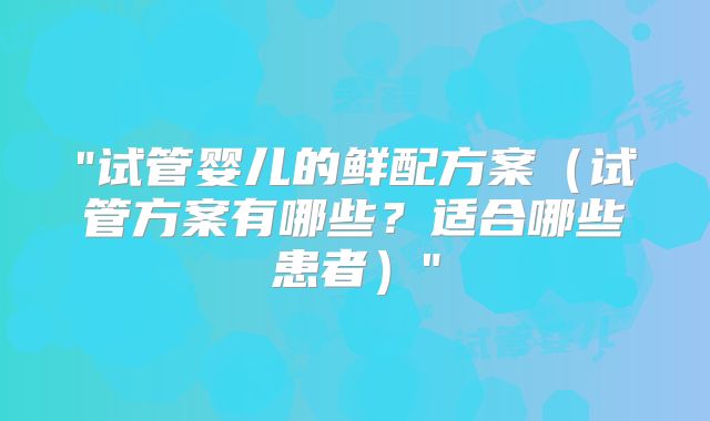 "试管婴儿的鲜配方案（试管方案有哪些？适合哪些患者）"