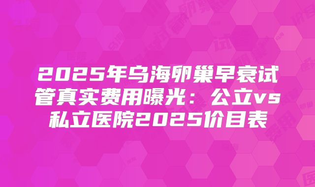 2025年乌海卵巢早衰试管真实费用曝光：公立vs私立医院2025价目表