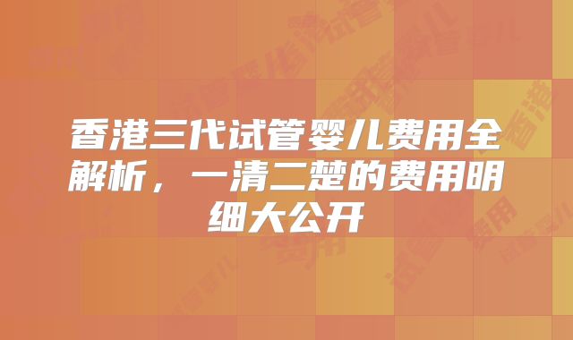 香港三代试管婴儿费用全解析，一清二楚的费用明细大公开