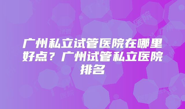广州私立试管医院在哪里好点？广州试管私立医院排名