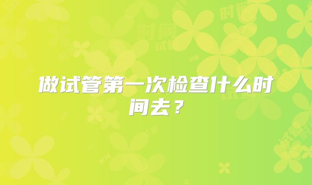 做试管第一次检查什么时间去?