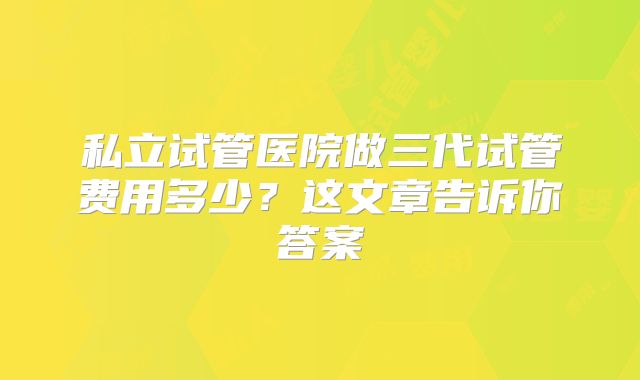 私立试管医院做三代试管费用多少？这文章告诉你答案