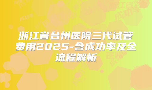 浙江省台州医院三代试管费用2025-含成功率及全流程解析