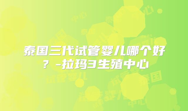 泰国三代试管婴儿哪个好?-拉玛3生殖中心