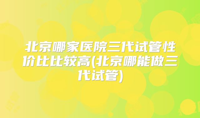 北京哪家医院三代试管性价比比较高(北京哪能做三代试管)