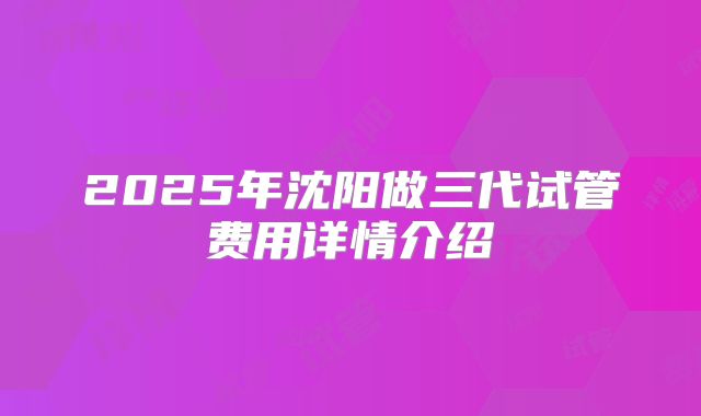 2025年沈阳做三代试管费用详情介绍