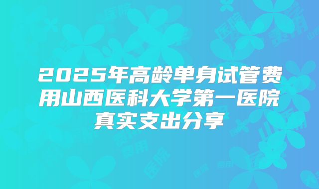 2025年高龄单身试管费用山西医科大学第一医院真实支出分享