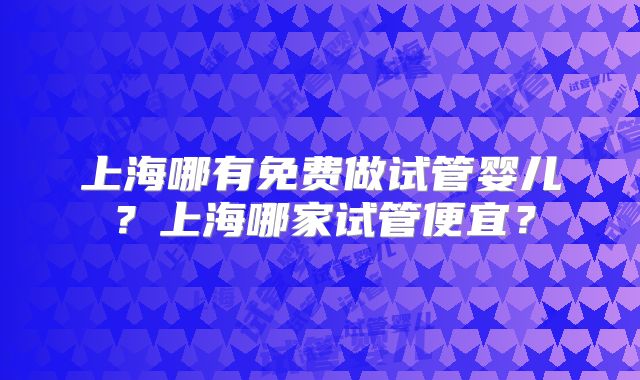 上海哪有免费做试管婴儿？上海哪家试管便宜？