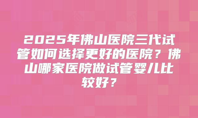 2025年佛山医院三代试管如何选择更好的医院？佛山哪家医院做试管婴儿比较好？
