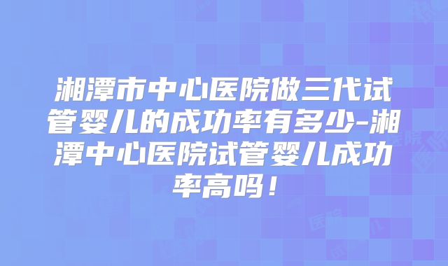 湘潭市中心医院做三代试管婴儿的成功率有多少-湘潭中心医院试管婴儿成功率高吗！