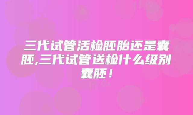 三代试管活检胚胎还是囊胚,三代试管送检什么级别囊胚！