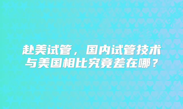 赴美试管，国内试管技术与美国相比究竟差在哪？