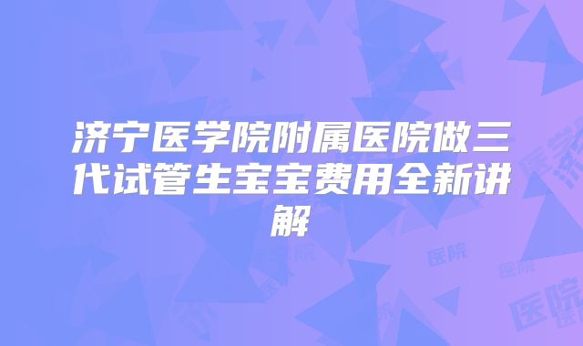 济宁医学院附属医院做三代试管生宝宝费用全新讲解