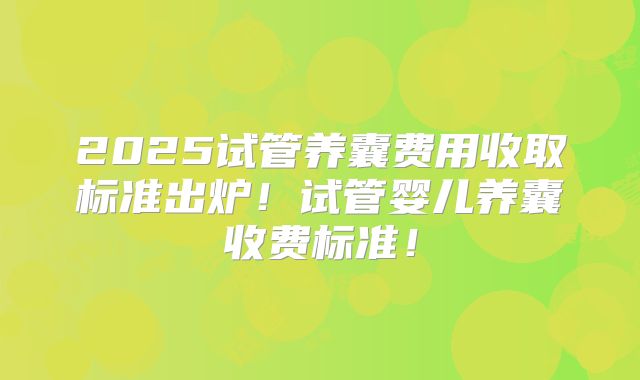 2025试管养囊费用收取标准出炉！试管婴儿养囊收费标准！