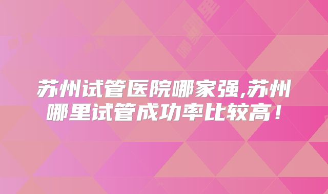 苏州试管医院哪家强,苏州哪里试管成功率比较高！