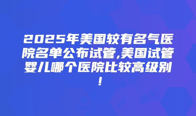 2025年美国较有名气医院名单公布试管,美国试管婴儿哪个医院比较高级别!