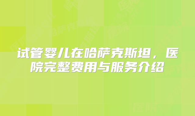 试管婴儿在哈萨克斯坦，医院完整费用与服务介绍