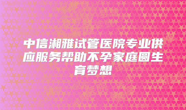 中信湘雅试管医院专业供应服务帮助不孕家庭圆生育梦想