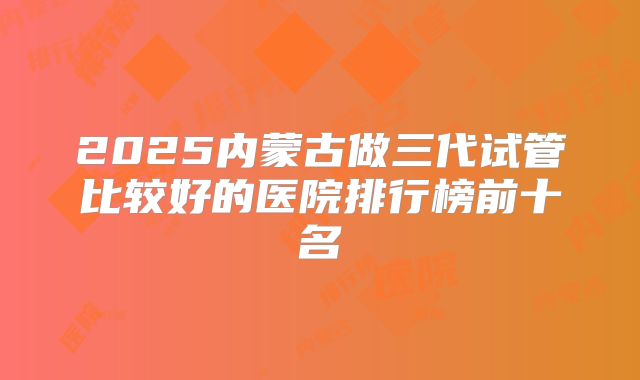 2025内蒙古做三代试管比较好的医院排行榜前十名