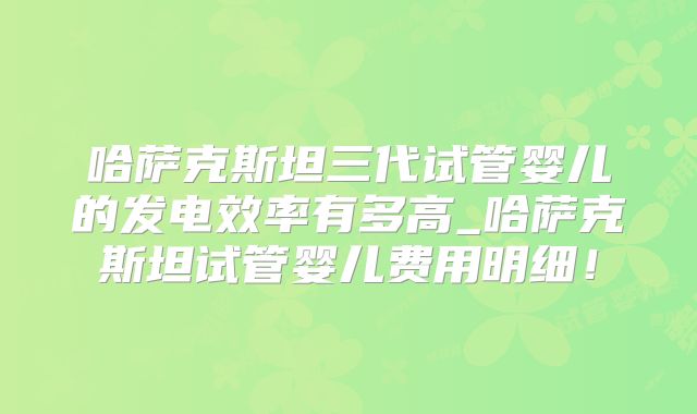 哈萨克斯坦三代试管婴儿的发电效率有多高_哈萨克斯坦试管婴儿费用明细！