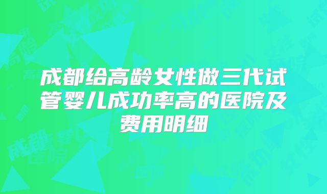 成都给高龄女性做三代试管婴儿成功率高的医院及费用明细