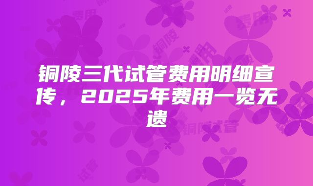 铜陵三代试管费用明细宣传，2025年费用一览无遗