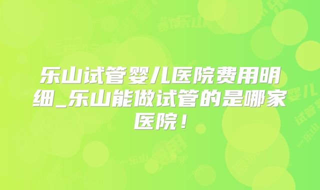 乐山试管婴儿医院费用明细_乐山能做试管的是哪家医院！