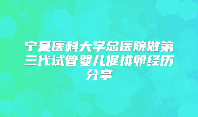 宁夏医科大学总医院做第三代试管婴儿促排卵经历分享