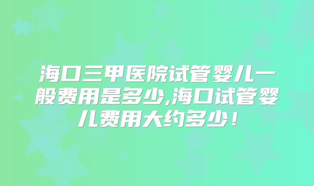 海口三甲医院试管婴儿一般费用是多少,海口试管婴儿费用大约多少！
