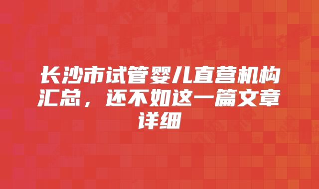 长沙市试管婴儿直营机构汇总，还不如这一篇文章详细