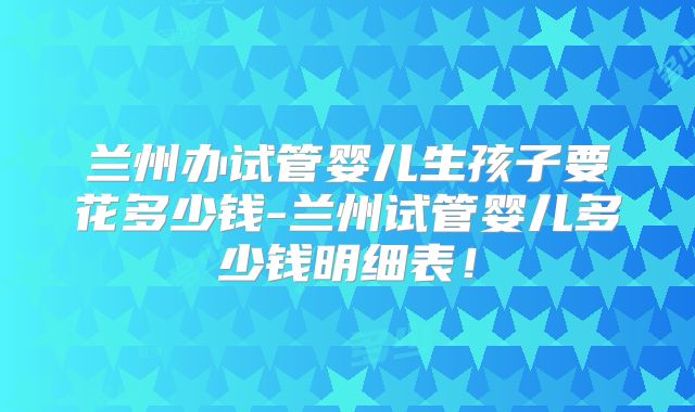 兰州办试管婴儿生孩子要花多少钱-兰州试管婴儿多少钱明细表！