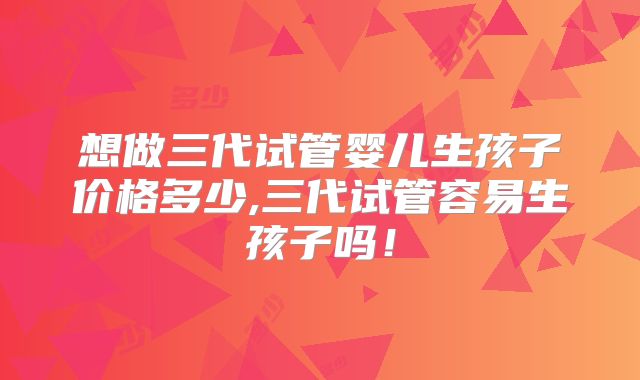想做三代试管婴儿生孩子价格多少,三代试管容易生孩子吗！