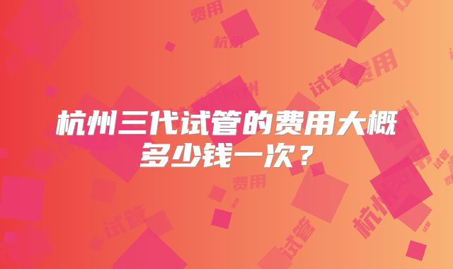 杭州三代试管的费用大概多少钱一次？