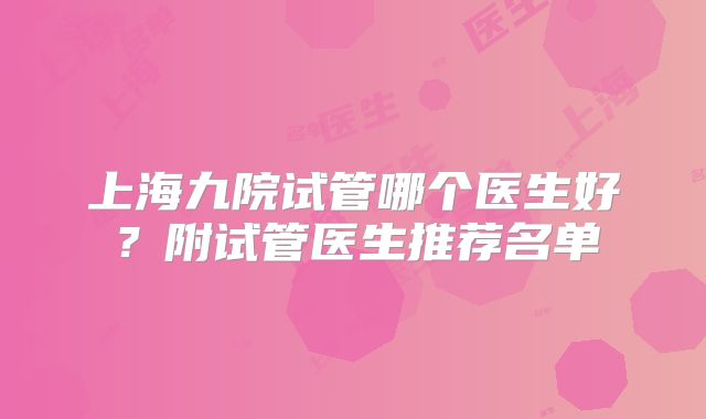 上海九院试管哪个医生好？附试管医生推荐名单
