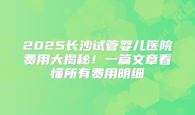 2025长沙试管婴儿医院费用大揭秘！一篇文章看懂所有费用明细