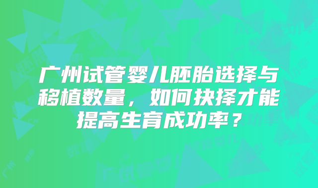 广州试管婴儿胚胎选择与移植数量，如何抉择才能提高生育成功率？