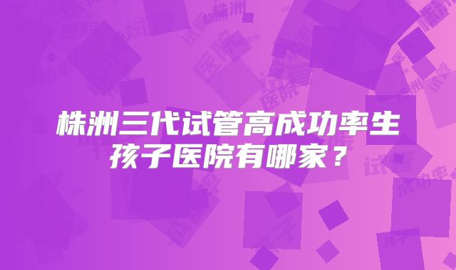 株洲三代试管高成功率生孩子医院有哪家?