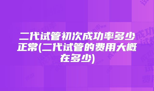 二代试管初次成功率多少正常(二代试管的费用大概在多少)