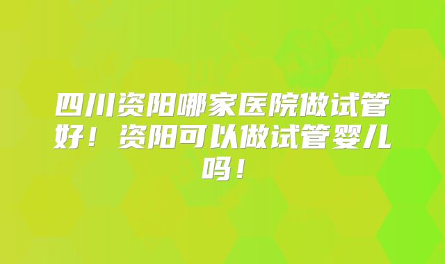 四川资阳哪家医院做试管好！资阳可以做试管婴儿吗！