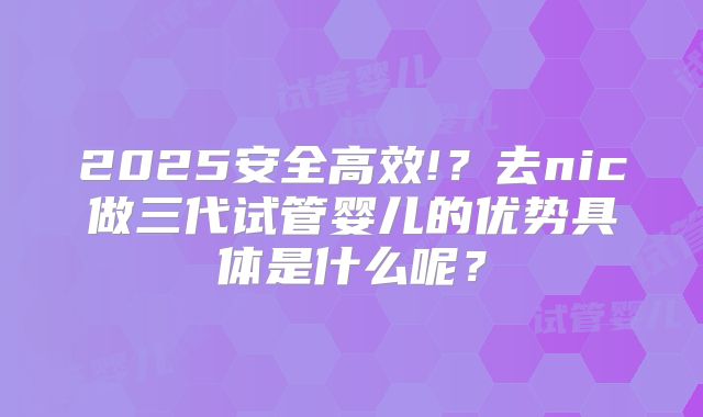 2025安全高效!？去nic做三代试管婴儿的优势具体是什么呢？