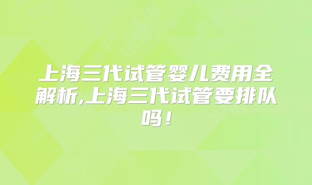 上海三代试管婴儿费用全解析,上海三代试管要排队吗！